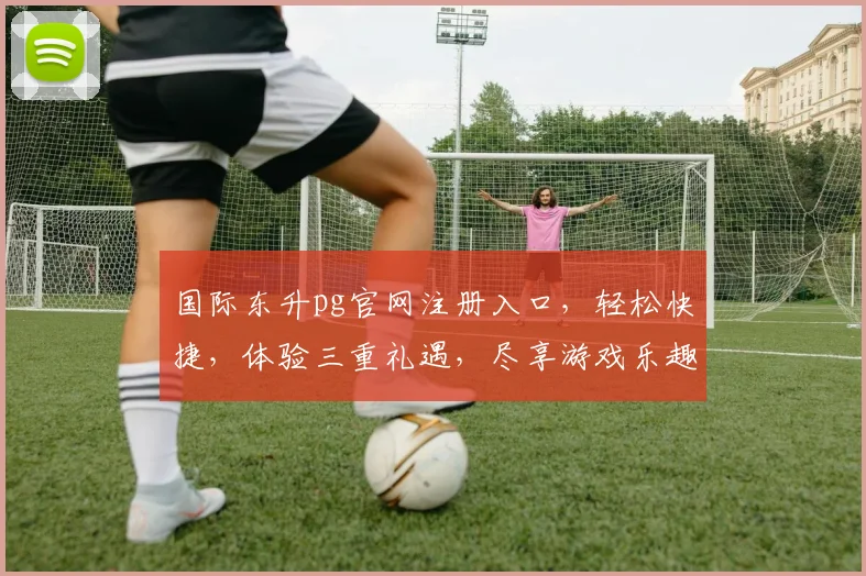 国际东升pg官网注册入口，轻松快捷，体验三重礼遇，尽享游戏乐趣，一站式服务体验，立即加入