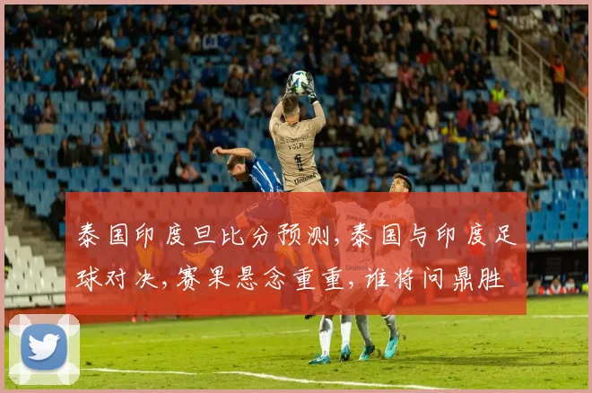 泰国印度旦比分预测,泰国与印度足球对决,赛果悬念重重,谁将问鼎胜利