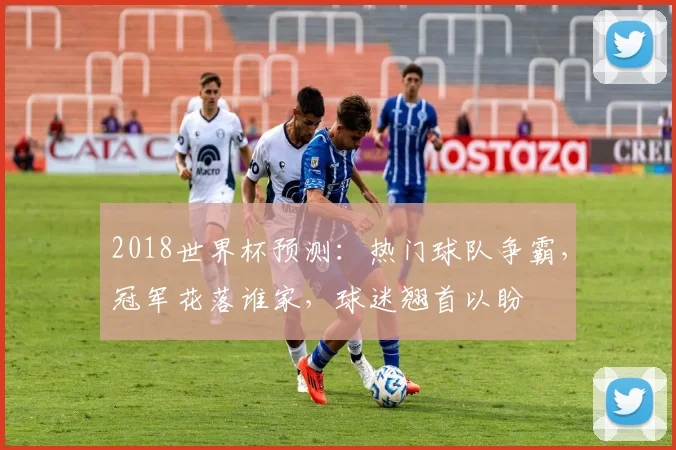 2018世界杯预测：热门球队争霸，冠军花落谁家，球迷翘首以盼