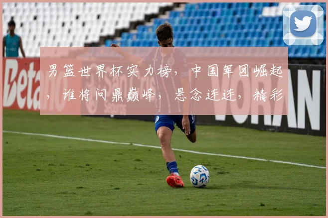男篮世界杯实力榜，中国军团崛起，谁将问鼎巅峰，悬念连连，精彩不容错过，关注必看