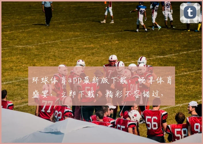 环球体育app最新版下载，畅享体育盛宴，立即下载，精彩不容错过，两大亮点必看