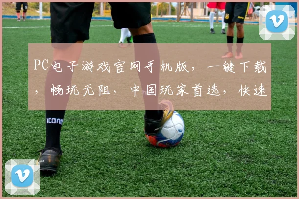 PC电子游戏官网手机版，一键下载，畅玩无阻，中国玩家首选，快速体验